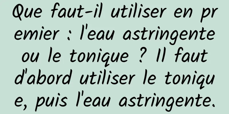 Que faut-il utiliser en premier : l'eau astringente ou le tonique ? Il faut d'abord utiliser le tonique, puis l'eau astringente.
