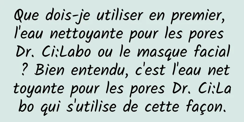 Que dois-je utiliser en premier, l'eau nettoyante pour les pores Dr. Ci:Labo ou le masque facial ? Bien entendu, c'est l'eau nettoyante pour les pores Dr. Ci:Labo qui s'utilise de cette façon.