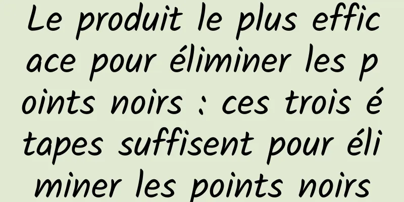 Le produit le plus efficace pour éliminer les points noirs : ces trois étapes suffisent pour éliminer les points noirs