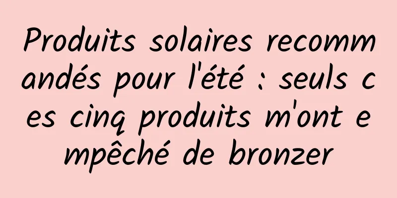 Produits solaires recommandés pour l'été : seuls ces cinq produits m'ont empêché de bronzer
