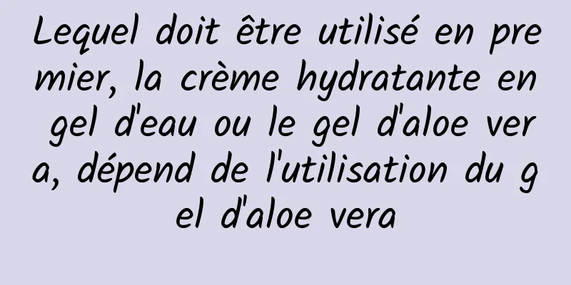 Lequel doit être utilisé en premier, la crème hydratante en gel d'eau ou le gel d'aloe vera, dépend de l'utilisation du gel d'aloe vera