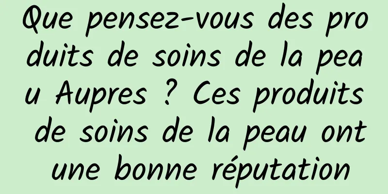 Que pensez-vous des produits de soins de la peau Aupres ? Ces produits de soins de la peau ont une bonne réputation