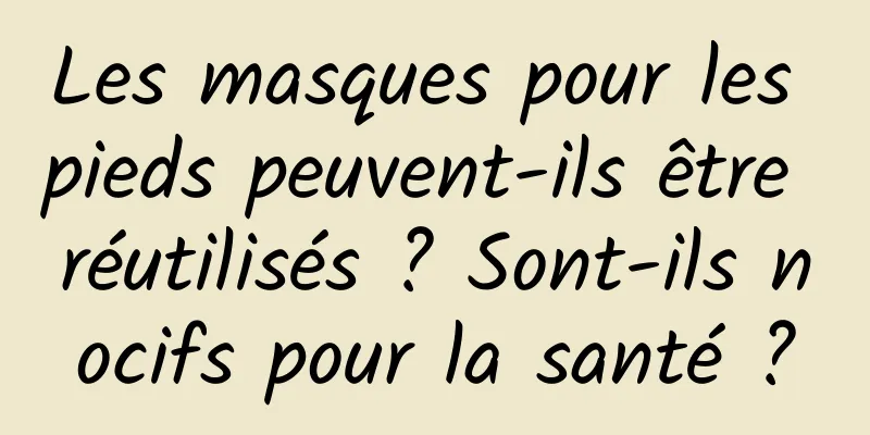 Les masques pour les pieds peuvent-ils être réutilisés ? Sont-ils nocifs pour la santé ?
