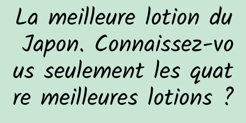 La meilleure lotion du Japon. Connaissez-vous seulement les quatre meilleures lotions ?