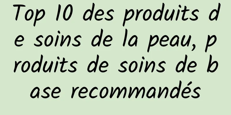Top 10 des produits de soins de la peau, produits de soins de base recommandés
