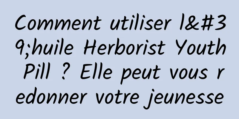 Comment utiliser l'huile Herborist Youth Pill ? Elle peut vous redonner votre jeunesse