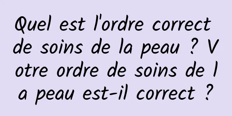 Quel est l'ordre correct de soins de la peau ? Votre ordre de soins de la peau est-il correct ?