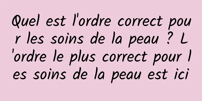 Quel est l'ordre correct pour les soins de la peau ? L'ordre le plus correct pour les soins de la peau est ici