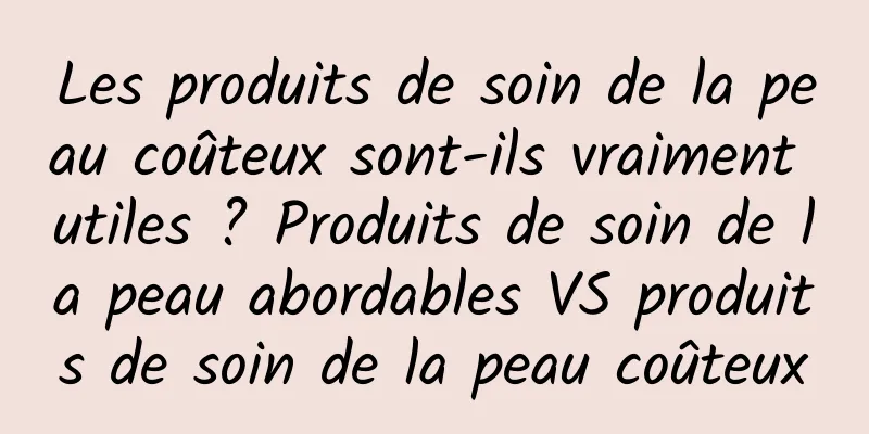 Les produits de soin de la peau coûteux sont-ils vraiment utiles ? Produits de soin de la peau abordables VS produits de soin de la peau coûteux