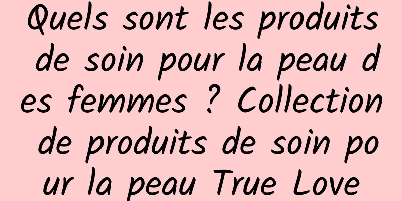 Quels sont les produits de soin pour la peau des femmes ? Collection de produits de soin pour la peau True Love