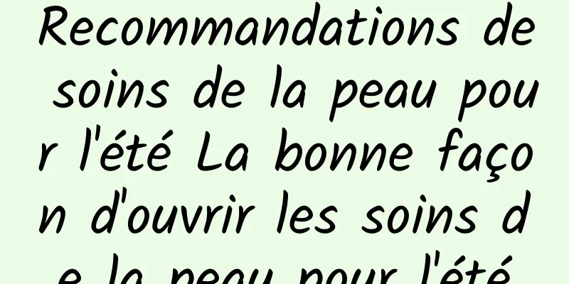 Recommandations de soins de la peau pour l'été La bonne façon d'ouvrir les soins de la peau pour l'été