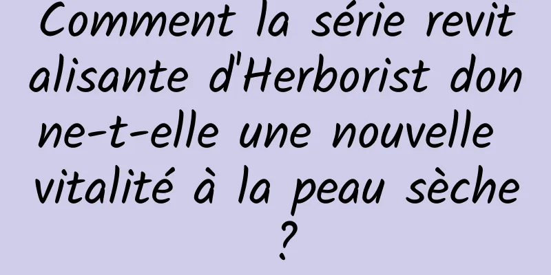 Comment la série revitalisante d'Herborist donne-t-elle une nouvelle vitalité à la peau sèche ?