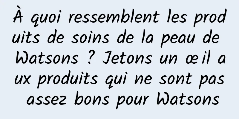 À quoi ressemblent les produits de soins de la peau de Watsons ? Jetons un œil aux produits qui ne sont pas assez bons pour Watsons