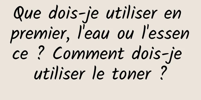 Que dois-je utiliser en premier, l'eau ou l'essence ? Comment dois-je utiliser le toner ?