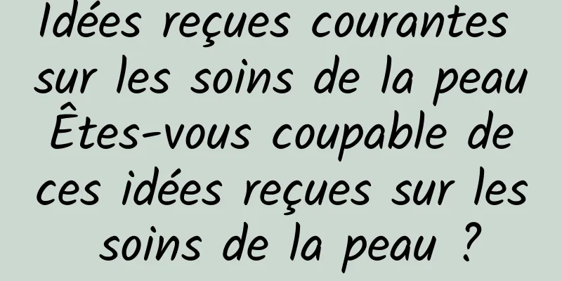 Idées reçues courantes sur les soins de la peau Êtes-vous coupable de ces idées reçues sur les soins de la peau ?