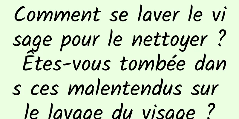 Comment se laver le visage pour le nettoyer ? Êtes-vous tombée dans ces malentendus sur le lavage du visage ?