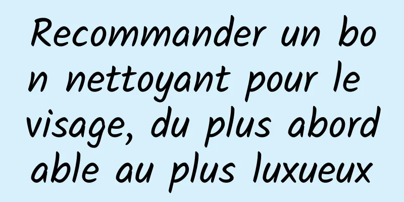 Recommander un bon nettoyant pour le visage, du plus abordable au plus luxueux