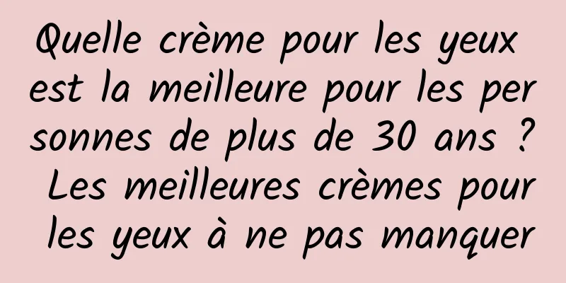 Quelle crème pour les yeux est la meilleure pour les personnes de plus de 30 ans ? Les meilleures crèmes pour les yeux à ne pas manquer