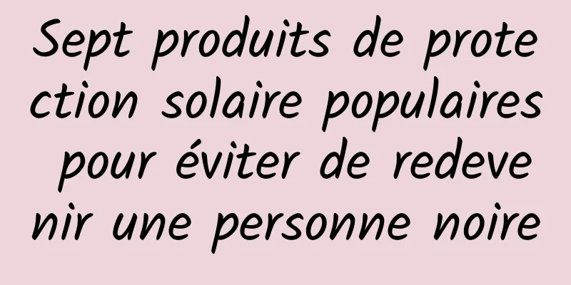 Sept produits de protection solaire populaires pour éviter de redevenir une personne noire