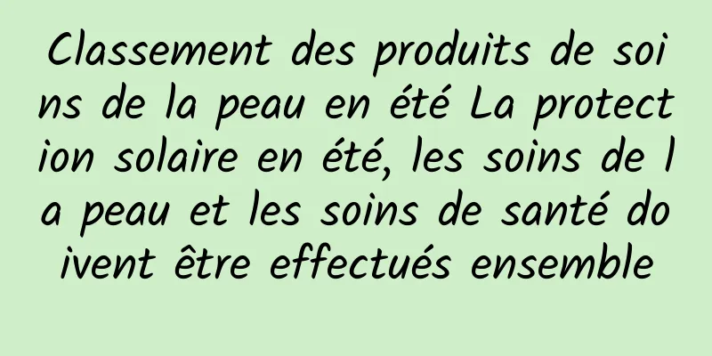 Classement des produits de soins de la peau en été La protection solaire en été, les soins de la peau et les soins de santé doivent être effectués ensemble