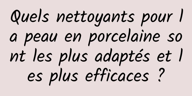 Quels nettoyants pour la peau en porcelaine sont les plus adaptés et les plus efficaces ?