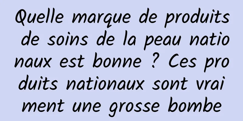 Quelle marque de produits de soins de la peau nationaux est bonne ? Ces produits nationaux sont vraiment une grosse bombe