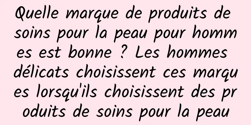 Quelle marque de produits de soins pour la peau pour hommes est bonne ? Les hommes délicats choisissent ces marques lorsqu'ils choisissent des produits de soins pour la peau