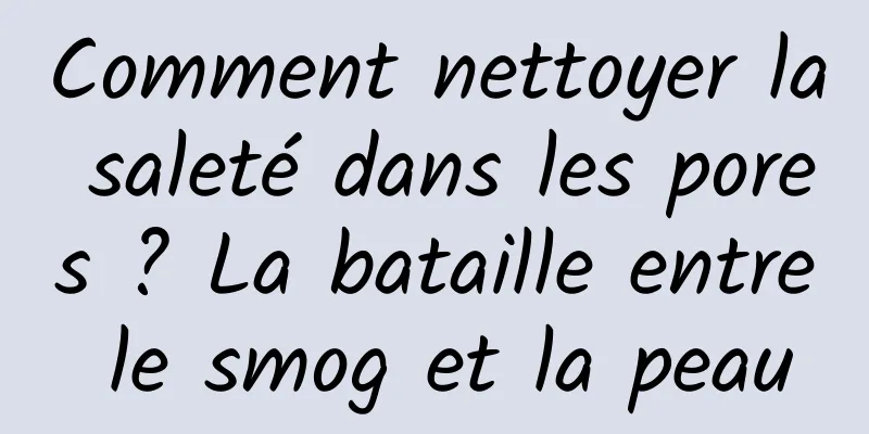 Comment nettoyer la saleté dans les pores ? La bataille entre le smog et la peau