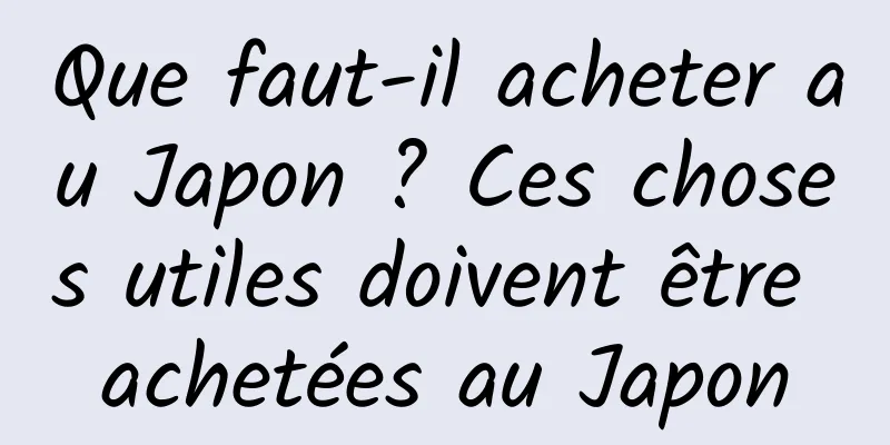 Que faut-il acheter au Japon ? Ces choses utiles doivent être achetées au Japon