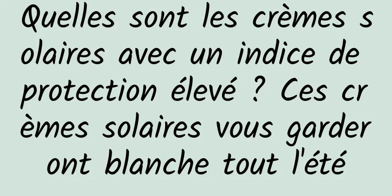 Quelles sont les crèmes solaires avec un indice de protection élevé ? Ces crèmes solaires vous garderont blanche tout l'été