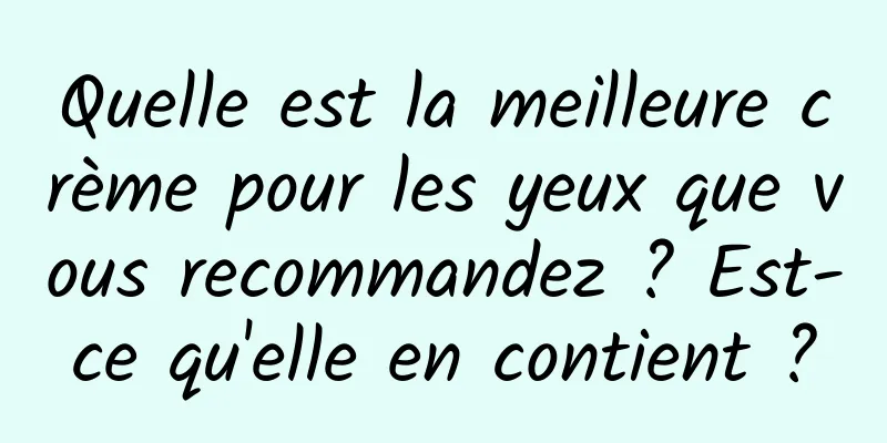 Quelle est la meilleure crème pour les yeux que vous recommandez ? Est-ce qu'elle en contient ?