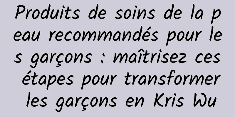 Produits de soins de la peau recommandés pour les garçons : maîtrisez ces étapes pour transformer les garçons en Kris Wu