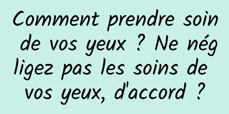 Comment prendre soin de vos yeux ? Ne négligez pas les soins de vos yeux, d'accord ?
