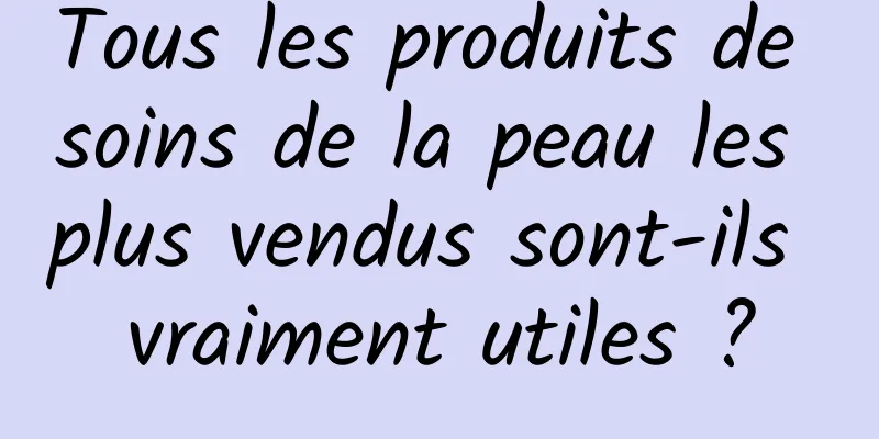 Tous les produits de soins de la peau les plus vendus sont-ils vraiment utiles ?