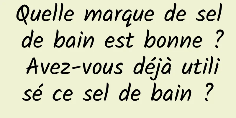 Quelle marque de sel de bain est bonne ? Avez-vous déjà utilisé ce sel de bain ?