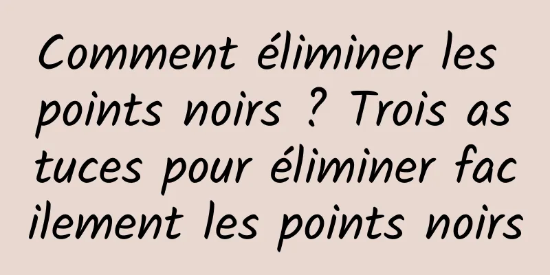 Comment éliminer les points noirs ? Trois astuces pour éliminer facilement les points noirs