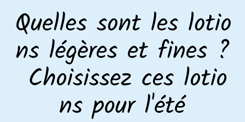 Quelles sont les lotions légères et fines ? Choisissez ces lotions pour l'été
