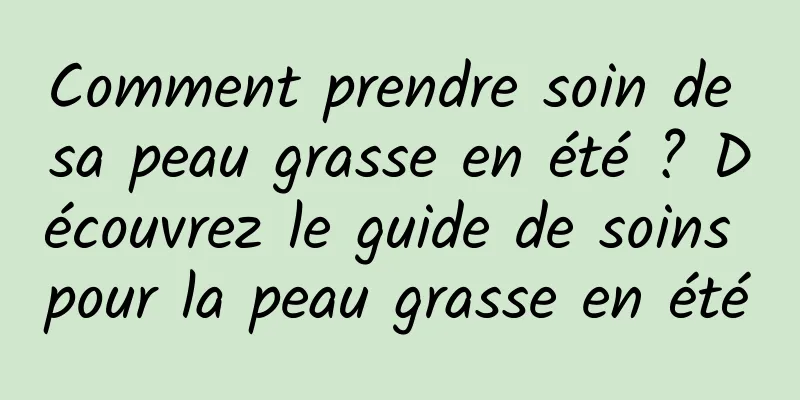 Comment prendre soin de sa peau grasse en été ? Découvrez le guide de soins pour la peau grasse en été