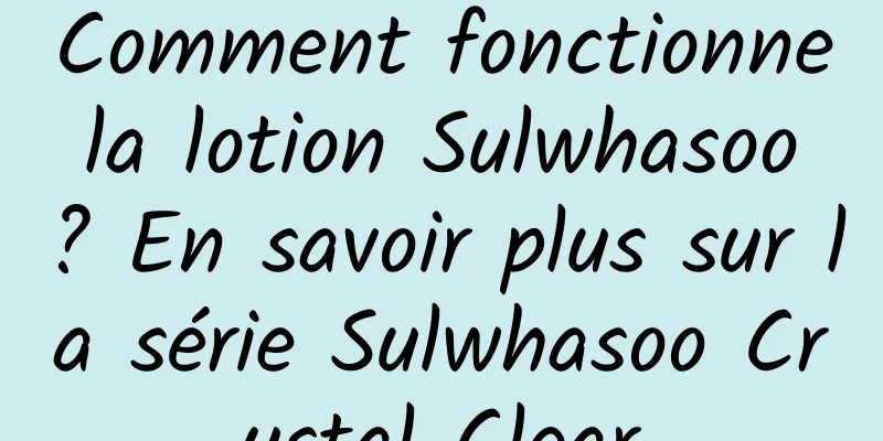 Comment fonctionne la lotion Sulwhasoo ? En savoir plus sur la série Sulwhasoo Crystal Clear