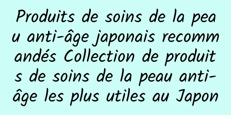 Produits de soins de la peau anti-âge japonais recommandés Collection de produits de soins de la peau anti-âge les plus utiles au Japon