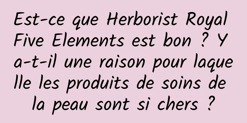 Est-ce que Herborist Royal Five Elements est bon ? Y a-t-il une raison pour laquelle les produits de soins de la peau sont si chers ?