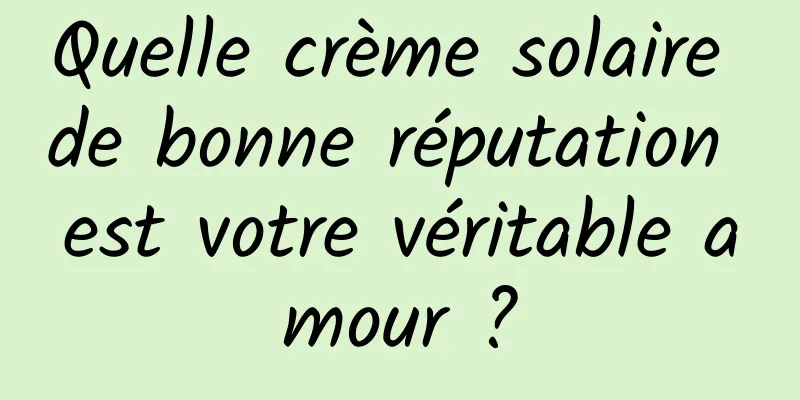 Quelle crème solaire de bonne réputation est votre véritable amour ?