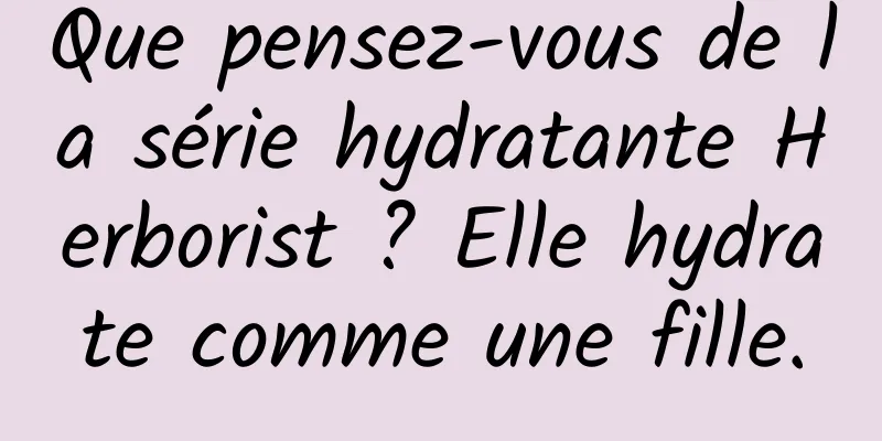 Que pensez-vous de la série hydratante Herborist ? Elle hydrate comme une fille.