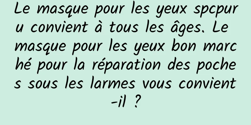 Le masque pour les yeux spcpuru convient à tous les âges. Le masque pour les yeux bon marché pour la réparation des poches sous les larmes vous convient-il ?