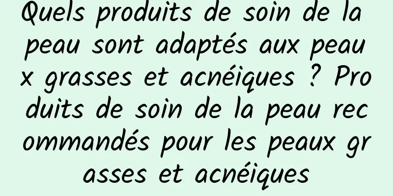 Quels produits de soin de la peau sont adaptés aux peaux grasses et acnéiques ? Produits de soin de la peau recommandés pour les peaux grasses et acnéiques