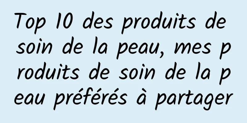 Top 10 des produits de soin de la peau, mes produits de soin de la peau préférés à partager