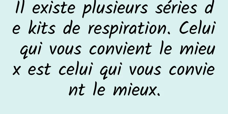 Il existe plusieurs séries de kits de respiration. Celui qui vous convient le mieux est celui qui vous convient le mieux.