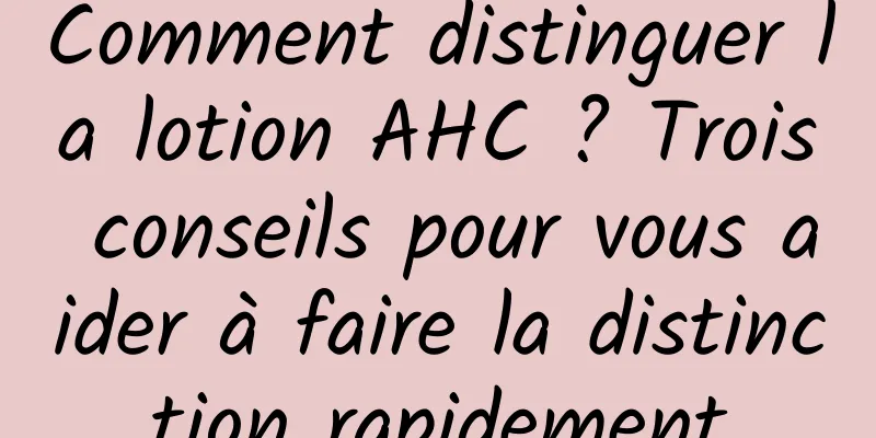 Comment distinguer la lotion AHC ? Trois conseils pour vous aider à faire la distinction rapidement