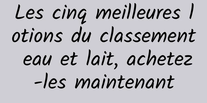 Les cinq meilleures lotions du classement eau et lait, achetez-les maintenant