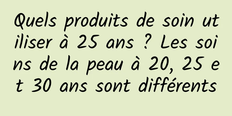 Quels produits de soin utiliser à 25 ans ? Les soins de la peau à 20, 25 et 30 ans sont différents